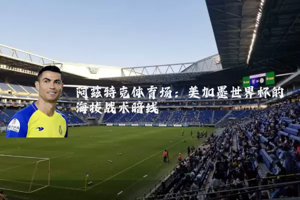 阿兹特克体育场：美加墨世界杯的海拔战术暗线