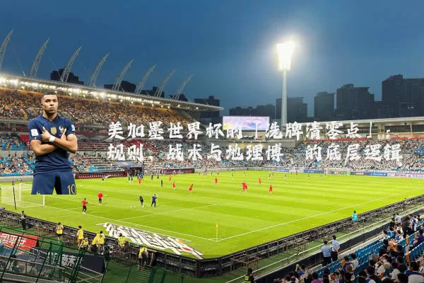 美加墨世界杯的「洗牌清零点」:规则、战术与地理博弈的底层逻辑